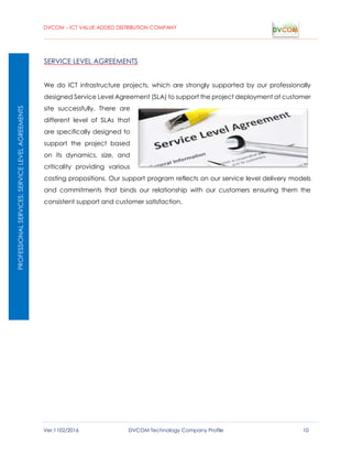 DVCOM – ICT VALUE ADDED DISTRIBUTION COMPANY
Ver:1102/2016 DVCOM Technology Company Profile 10
SERVICE LEVEL AGREEMENTS
We do ICT infrastructure projects, which are strongly supported by our professionally
designed Service Level Agreement (SLA) to support the project deployment at customer
site successfully. There are
different level of SLAs that
are specifically designed to
support the project based
on its dynamics, size, and
criticality providing various
costing propositions. Our support program reflects on our service level delivery models
and commitments that binds our relationship with our customers ensuring them the
consistent support and customer satisfaction.
PROFESSIONALSERVICES:SERVICELEVELAGREEMENTS
 