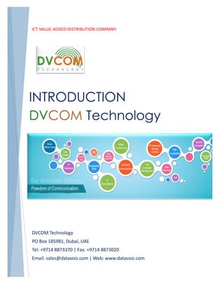 ICT VALUE ADDED DISTRIBUTION COMPANY
INTRODUCTION
DVCOM Technology
DVCOM Technology
PO Box 185981, Dubai, UAE
Tel: +9714 8873370 | Fax: +9714 8873020
Email: sales@datavoiz.com | Web: www.datavoiz.com
 