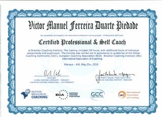 t)íctormanuel1 erreírajJuarte ~íebabe
has successfully participated in the intercultural professional training program - Professional & Self Coach
(ertífíeb llrofessíonaI & ~eIf (oacb
at Brazilian Coaching Institute. The training included 150 hours, with additional hours of individual
assignments and supervisiono The training was carried out in accordance to guidelines of the Global
Coaching Community (GCC), European Coaching Association (ECA) Brazilian Coaching Institute (IBC)
International Association of Coaching.
Manaus - AM, May 25th, 2014
vl (I1- ~fl.oL~
Bernd Isert
GLOBAL COACHING COMMUNITY - PRESIDENT
EUROPEANCOACHING ASSOCIATION - VICE PRESIDENT
Jo1é Roberto Marques, Master Coach Trãiner
RAlzILIAN COACHING INSTITUTE - PRESIDENT
ç;,ÇQ**** **EUROPEAN
CA COACHING
E * ASSOCIATION
*****
~ International
Association
ofCoaching
 