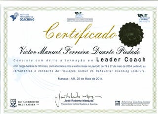 INSTITUTO
BRASILEIRO DE
COACHING CERTlFIED COACHING COURSES
CONDUCTED BY LICENSED FACIUTATORS ACCREDITED BY BCI
Concluiu com êxito a formação em leader Coach
com carga-horária de 30 horas, com atividades intra e extra classe no período de 19 à 21 de maio de 2014, obtendo as
ferramentas e conceitos da Titulação Global do Behavorial Coaching Institute.
Manaus - AM, 25 de Maio de 2014
~{l.,L~~
José Roberto Marques
Presidente do Instituto Brasileiro de Coaching
~ Behavioral Coaching Institute
~ Accredited Learning Partner
~ BCIACCREDITED
•..•í-' MLC TRAINER ™
 