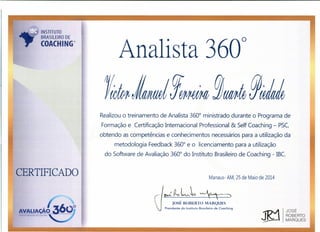 Analista 360
0
INSTITUTO
BRASILEIRO DE
COACHING®
CERTIFICADO
Realizou o treinamento de Analista 360
0
ministrado durante o Programa de
Formação e Certificação Internacional Professional & Self Coaching - PSC,
obtendo as competências e conhecimentos necessários para a utilização da
metodologia Feedback 360
0
e o licenciamento para a utilização
do Software de Avaliação 360
0
do Instituto Brasileiro de Coaching - IBC.
Manaus- AM, 25 de Maio de 2014
~{l,L~~
rost ROBERTO MARQUES
Presidente do Instituto Brasileiro de Cooching
JOSÉ
ROBERTO
MARQUES
 