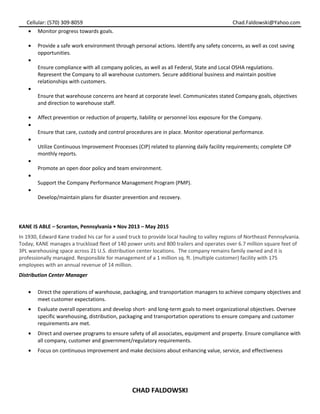 Cellular: (570) 309-8059 Chad.Faldowski@Yahoo.com
• Monitor progress towards goals.
• Provide a safe work environment through personal actions. Identify any safety concerns, as well as cost saving
opportunities.
•
Ensure compliance with all company policies, as well as all Federal, State and Local OSHA regulations.
Represent the Company to all warehouse customers. Secure additional business and maintain positive
relationships with customers.
•
Ensure that warehouse concerns are heard at corporate level. Communicates stated Company goals, objectives
and direction to warehouse staff.
• Affect prevention or reduction of property, liability or personnel loss exposure for the Company.
•
Ensure that care, custody and control procedures are in place. Monitor operational performance.
•
Utilize Continuous Improvement Processes (CIP) related to planning daily facility requirements; complete CIP
monthly reports.
•
Promote an open door policy and team environment.
•
Support the Company Performance Management Program (PMP).
•
Develop/maintain plans for disaster prevention and recovery.
KANE IS ABLE – Scranton, Pennsylvania • Nov 2013 – May 2015
In 1930, Edward Kane traded his car for a used truck to provide local hauling to valley regions of Northeast Pennsylvania.
Today, KANE manages a truckload fleet of 140 power units and 800 trailers and operates over 6.7 million square feet of
3PL warehousing space across 21 U.S. distribution center locations. The company remains family owned and it is
professionally managed. Responsible for management of a 1 million sq. ft. (multiple customer) facility with 175
employees with an annual revenue of 14 million.
Distribution Center Manager
• Direct the operations of warehouse, packaging, and transportation managers to achieve company objectives and
meet customer expectations.
• Evaluate overall operations and develop short- and long-term goals to meet organizational objectives. Oversee
specific warehousing, distribution, packaging and transportation operations to ensure company and customer
requirements are met.
• Direct and oversee programs to ensure safety of all associates, equipment and property. Ensure compliance with
all company, customer and government/regulatory requirements.
• Focus on continuous improvement and make decisions about enhancing value, service, and effectiveness
CHAD FALDOWSKI
 