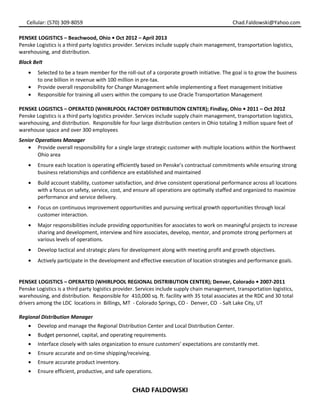 Cellular: (570) 309-8059 Chad.Faldowski@Yahoo.com
PENSKE LOGISTICS – Beachwood, Ohio • Oct 2012 – April 2013
Penske Logistics is a third party logistics provider. Services include supply chain management, transportation logistics,
warehousing, and distribution.
Black Belt
• Selected to be a team member for the roll-out of a corporate growth initiative. The goal is to grow the business
to one billion in revenue with 100 million in pre-tax.
• Provide overall responsibility for Change Management while implementing a fleet management Initiative
• Responsible for training all users within the company to use Oracle Transportation Management
PENSKE LOGISTICS – OPERATED (WHIRLPOOL FACTORY DISTRIBUTION CENTER); Findlay, Ohio • 2011 – Oct 2012
Penske Logistics is a third party logistics provider. Services include supply chain management, transportation logistics,
warehousing, and distribution. Responsible for four large distribution centers in Ohio totaling 3 million square feet of
warehouse space and over 300 employees
Senior Operations Manager
• Provide overall responsibility for a single large strategic customer with multiple locations within the Northwest
Ohio area
• Ensure each location is operating efficiently based on Penske’s contractual commitments while ensuring strong
business relationships and confidence are established and maintained
• Build account stability, customer satisfaction, and drive consistent operational performance across all locations
with a focus on safety, service, cost, and ensure all operations are optimally staffed and organized to maximize
performance and service delivery.
• Focus on continuous improvement opportunities and pursuing vertical growth opportunities through local
customer interaction.
• Major responsibilities include providing opportunities for associates to work on meaningful projects to increase
sharing and development, interview and hire associates, develop, mentor, and promote strong performers at
various levels of operations.
• Develop tactical and strategic plans for development along with meeting profit and growth objectives.
• Actively participate in the development and effective execution of location strategies and performance goals.
PENSKE LOGISTICS – OPERATED (WHIRLPOOL REGIONAL DISTRIBUTION CENTER); Denver, Colorado • 2007-2011
Penske Logistics is a third party logistics provider. Services include supply chain management, transportation logistics,
warehousing, and distribution. Responsible for 410,000 sq. ft. facility with 35 total associates at the RDC and 30 total
drivers among the LDC locations in Billings, MT - Colorado Springs, CO - Denver, CO - Salt Lake City, UT
Regional Distribution Manager
• Develop and manage the Regional Distribution Center and Local Distribution Center.
• Budget personnel, capital, and operating requirements.
• Interface closely with sales organization to ensure customers’ expectations are constantly met.
• Ensure accurate and on-time shipping/receiving.
• Ensure accurate product inventory.
• Ensure efficient, productive, and safe operations.
CHAD FALDOWSKI
 