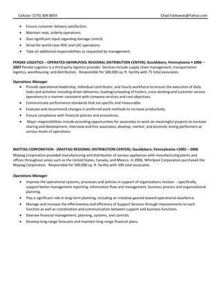 Cellular: (570) 309-8059 Chad.Faldowski@Yahoo.com
• Ensure customer delivery satisfaction.
• Maintain neat, orderly operations.
• Give significant input regarding damage control.
• Strive for world-class RDC and LDC operations.
• Take on additional responsibilities as requested by management.
PENSKE LOGISTICS – OPERATED (WHIRLPOOL REGIONAL DISTRIBUTION CENTER); Gouldsboro, Pennsylvania • 2006 –
2007 Penske Logistics is a third party logistics provider. Services include supply chain management, transportation
logistics, warehousing, and distribution. Responsible for 500,000 sq. ft. facility with 75 total associates.
Operations Manager
• Provide operational leadership, individual contributor, and hourly workforce to ensure the execution of daily
tasks and activities including driver deliveries, loading/unloading of trailers, cross docking and customer service
operations in a manner consistent with company services and cost objectives.
• Communicate performance standards that are specific and measurable.
• Evaluate and recommend changes in preferred work methods to increase productivity.
• Ensure compliance with financial policies and procedures.
• Major responsibilities include providing opportunities for associates to work on meaningful projects to increase
sharing and development, interview and hire associates, develop, mentor, and promote strong performers at
various levels of operations.
MAYTAG CORPORATION - (MAYTAG REGIONAL DISTRIBUTION CENTER); Gouldsboro, Pennsylvania •2002 – 2006
Maytag Corporation provided manufacturing and distribution of various appliances with manufacturing plants and
offices throughout areas such as the United States, Canada, and Mexico. In 2006, Whirlpool Corporation purchased the
Maytag Corporation. Responsible for 500,000 sq. ft. facility with 100 total associates
Operations Manager
• Improve the operational systems, processes and policies in support of organizations mission -- specifically,
support better management reporting, information flow and management, business process and organizational
planning.
• Play a significant role in long-term planning, including an initiative geared toward operational excellence.
• Manage and increase the effectiveness and efficiency of Support Services through improvements to each
function as well as coordination and communication between support and business functions.
• Oversee financial management, planning, systems, and controls.
• Develop long-range forecasts and maintain long-range financial plans.
 