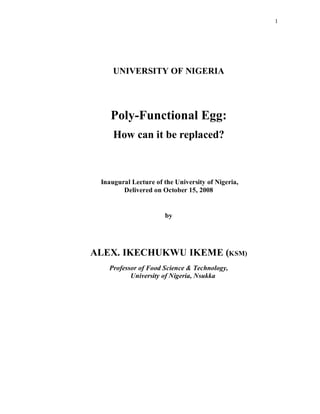 1
UNIVERSITY OF NIGERIA
Poly-Functional Egg:
How can it be replaced?
Inaugural Lecture of the University of Nigeria,
Delivered on October 15, 2008
by
ALEX. IKECHUKWU IKEME (KSM)
Professor of Food Science & Technology,
University of Nigeria, Nsukka
 