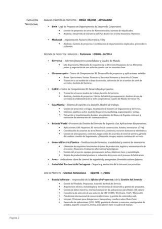 Pagina 2
EVOLUCIÓN
PROFESIONAL
ANÁLISIS Y GESTIÓN DE PROYECTOS - OESÍA 04/2015 – ACTUALIDAD
• BMN – Jefe de Proyecto en Departamento de Desarrollo Corporativo.
 Gestión de proyectos de áreas de Administración y Gestión de Adjudicados.
 Análisis y Desarrollo de iniciativas del Plan Táctico en el área financiera (Navision)
• Mediaset - Implantación Factura Electrónica (EDI)
 Análisis y Gestión de proyectos. Coordinación de departamentos implicados, proveedores
y clientes.
GESTIÓN DE PROYECTOS Y SERVICIOS - CAPGEMINI 11/2006 – 06/2014
• Ferrovial - Informes financieros consolidados y Cuadro de Mando
 Jefe de proyecto. Obtención de requisitos de la Dirección Financiera de los diferentes
países y negociación de una solución común con los usuarios clave.
• Chronoexprés - Centro de Competencias BI. Desarrollo de proyectos y aplicaciones móviles
 Áreas: Operaciones, Ventas, Financiera, Recursos Humanos y Atención al Cliente.
 Transición a un modelo de trabajo distribuido, definición de los acuerdos de nivel de
servicio y Gestión del Servicio.
• CARM - Centro de Competencias BI. Desarrollo de proyectos.
 Transición al nuevo modelo de trabajo, Gestión del servicio.
 Análisis y Gestión de proyectos: Cálculo del déficit presupuestario, Análisis de uso de
servicios de eAdministración y webs corporativas, Cuadro de Mando Servicios TIC.
• CajaMurcia – Sistema de soporte a la decisión. Modelo de trabajo.
 Gestión de proyectos y riesgos. Realización de Comités de Seguimiento y Dirección.
 Informes analíticos sobre modelos financieros, marketing, segmentación y ventas.
 Extracción y transformación de datos procedentes del Banco de España, contraste y
validación de información del sistema analítico.
• Polaris World - Procesos de Gestión del Servicio de Soporte a las Aplicaciones Corporativas.
 Aplicaciones: ERP, Hyperion, BI, verticales de construcción, hoteles, inventarios y TPV)
 Coordinación de usuarios de áreas financiera, comercial, recursos humanos e informática.
 Gestión de presupuestos, contratos, negociación de acuerdos de nivel de servicio, gestión
de cambios, comités de Seguimiento y Dirección, riesgos, mejora continua del servicio.
• General Electric Plastics – Verificación de fórmulas, trazabilidad y control de inventario
 Obtención de requisitos funcionales de áreas de producción, logística, automatización de
procesos y financiera. Evaluación alternativas tecnológicas.
 Gestión del proyecto: equipos, presupuesto, fechas, objetivos clave y metodología.
 Mejora de productividad gracias a la reducción de errores en el proceso de fabricación.
• Aena – Indicadores clave de control de seguridad y pasaportes. Previsión valores futuros.
• Autoridad Portuaria de Cartagena – Soporte y evolución de la intranet corporativa.
JEFE DE PROYECTO – SINERGIA TECNOLÓGICA 03/1999 – 11/2006
• Panda Software - responsable de la Oficina de Proyectos y de la Gestión del Servicio
 Gestión del Portfolio. Propuestas. Acuerdos de Nivel del Servicio.
 Arquitectura técnica, metodologías y herramientas de desarrollo y gestión de proyectos.
 Gestión de datos maestros, internacionalización de aplicaciones para filiales (50 países)
 Consultoría de selección de una solución de ERP / CRM / BI (Oracle / SAP / Microsoft)
 Plataforma internacional de comercio electrónico y gestión de contenidos web.
 Intranet / Extranet para delegaciones, franquicias y resellers sobre SharePoint.
 Desarrollo de aplicaciones (J2EE, .NET): gestión de clientes y contratos, configurador de
pedidos, soporte a usuarios, ventas, indicadores clave y cuadros de mando.
 
