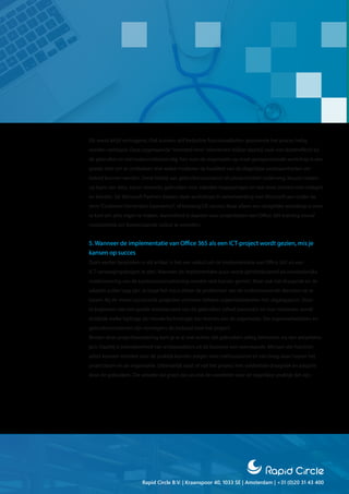 Rapid Circle B.V. | Kraanspoor 40, 1033 SE | Amsterdam | +31 (0)20 31 43 400
Dit werkt altijd vertragend. Ook kunnen zelf bedachte functionaliteiten gedurende het proces heilig
worden verklaard. Deze zogenaamde“invented here”-elementen blijken daarbij vaak niet doeltreffend bij
de gebruiker en niet toekomstbestendig. Een voor de organisatie op maat georganiseerde workshop is een
goede start om te ontdekken met welke middelen de kwaliteit van de dagelijkse werkzaamheden ver-
beterd kunnen worden. Denk hierbij aan gebruikersscenario’s als productiviteit onderweg, keuzes maken
op basis van data, social networks gebruiken voor zakelijke toepassingen en real-time contact met collega’s
en klanten. De Microsoft Partners bieden deze workshops in samenwerking met Microsoft aan onder de
term“Customer Immersion Experience”, of kortweg CIE-sessies Maar alleen een dergelijke workshop is weer
te kort om alles eigen te maken. Aanvullend is daarom voor projectleden een Office 365-training vooraf
noodzakelijk om bovenstaande valkuil te omzeilen.
5. Wanneer de implementatie van Office 365 als een ICT-project wordt gezien, mis je
kansen op succes
Zoals eerder besproken in dit artikel, is het een valkuil om de implementatie van Office 365 als een
ICT-vervangingsproject te zien. Wanneer de implementatie puur wordt geïntroduceerd als noodzakelijke
modernisering van de kantoorautomatisering worden vele kansen gemist. Maar ook het draagvlak en de
adoptie zullen laag zijn. Je loopt het risico alleen de problemen van de ondersteunende diensten op te
lossen. Bij de meest succesvolle projecten vormden heldere organisatiedoelen het uitgangspunt. Door
te beginnen met een goede inventarisatie van de gebruikers (ofwel persona’s) en hun motieven, wordt
duidelijk welke bijdrage de nieuwe technologie kan leveren aan de organisatie. Die organisatiedoelen en
gebruikersmotieven zijn vervolgens de leidraad voor het project.
Binnen deze projectbenadering kom je er al snel achter dat gebruikers uitleg behoeven via een adoptietra-
ject. Daarbij is betrokkenheid van ambassadeurs uit de business een voorwaarde. Mensen die function-
aliteit kunnen vertalen naar de praktijk kunnen zorgen voor enthousiasme en een brug slaan tussen het
projectteam en de organisatie. Uiteindelijk staat of valt het project met voldoende draagvlak en adoptie
door de gebruikers. Die adoptie zal groot zijn als ook de voordelen voor de dagelijkse praktijk dat zijn.
 