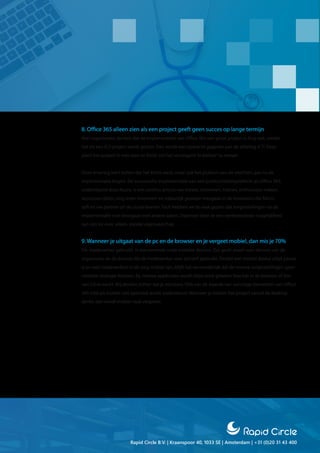 Rapid Circle B.V. | Kraanspoor 40, 1033 SE | Amsterdam | +31 (0)20 31 43 400
8. Office 365 alleen zien als een project geeft geen succes op lange termijn
Veel organisaties denken dat de implementatie van Office 365 een groot project is. Eng ook, omdat
het als een ICT-project wordt gezien. Dan wordt een opdracht gegeven aan‘de afdeling ICT’. Deze
plant het project in met start en finish om het vervolgens‘in beheer’te nemen.
Onze ervaring leert echter dat het échte werk, maar ook het plukken van de vruchten, pas na de
implementatie begint. De succesvolle implementatie van een productiviteitsplatform als Office 365,
ondersteund door Azure, is een continu proces van meten, innoveren, trainen, enthousiast maken,
successen delen, nog meer innoveren en natuurlijk gewoon meegaan in de innovaties die Micro-
soft en uw partner uit de cloud leveren. Toch hebben we te vaak gezien dat zorginstellingen na de
implementatie snel doorgaan met andere zaken. Daarmee laten ze een veelbelovende mogelijkheid
aan zijn lot over, alleen, zonder eigenaarschap.
9. Wanneer je uitgaat van de pc en de browser en je vergeet mobiel, dan mis je 70%
De medewerker gebruikt in toenemende mate mobiele devices. Dat geldt zowel voor devices van de
organisatie als de devices die de medewerker voor zichzelf gebruikt. Omdat een mobiel device altijd paraat
is en veel medewerkers in de zorg mobiel zijn, blijft het verwonderlijk dat de meeste zorginstellingen geen
mobiele strategie hebben. Bij nieuwe applicaties wordt altijd eerst gekeken hoe het in de browser of bin-
nen Citrix werkt. Wij denken echter dat je minstens 70% van de waarde van sommige elementen van Office
365 mist als mobiel niet optimaal wordt ondersteunt. Wanneer je binnen het project vanuit de desktop
denkt, dan wordt mobiel vaak vergeten.
 