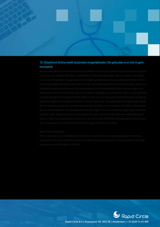 Rapid Circle B.V. | Kraanspoor 40, 1033 SE | Amsterdam | +31 (0)20 31 43 400
10. SharePoint Online heeft duizenden mogelijkheden. De gebruiker is er niet in geïn-
teresseerd
We zien vaak dat wanneer een projectteam‘er helemaal in zit’, ze alles waarvan zij denken dat het enigszins
nut zou kunnen hebben ook willen implementeren. Niet omdat gebruikers daar om vragen, maar omdat
het technisch mogelijk is. De gebruiker is echter alleen geïnteresseerd in een handvol elementen die hem
of haar écht helpen zijn of haar werk beter te doen. Zoals eerder gesteld moet het projectteam uitgaan van
de doelen en gebruikersmotieven. Daarvan afwijken door de mogelijkheden die er nog meer zijn is een
belangrijke valkuil. Het projectteam moet dus altijd een duidelijk antwoord kunnen geven op de essentiële
vraag die de gebruiker terecht zal stellen‘what’s in it for me’? Kan daar geen goed antwoord op worden ge-
geven, dan liggen de prioriteiten niet goed. Je ticket naar succes - Vanzelfsprekend is dit geen uitputtende
lijst met valkuilen. Er zijn nog veel meer leerervaringen en best practices te delen. Dit artikel is bedoeld als
een aanzet tot nadenken op welk gebied de valkuilen liggen. En verassend genoeg liggen deze veelal niet
op het ICT-vlak. Daarom adviseren wij om gebruik te maken van een partner die veel verder kijkt dan ICT
alleen. Je hebt vooral een partner nodig die al meer dan 50 keer Office 365 heeft geïmplementeerd. Vraag
één van de partners van Microsoft hoe zij ervoor zorgen dat je succes behaalt.
Rapid Circle Oplossingen
Wilt u meer weten over wat Rapid Circle kan doen? Lees dan meer over onze oplossingen op onze site:
www.rapidcircle.com/nl/solutions. U kunt ook contact opnemen met Wilco Turnhout via wilco.turnhout@
rapidcircle.com of 0031 (0)6 15 22 90 76
 