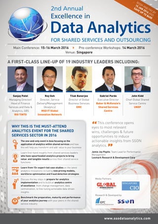 Main Conference: 15-16 March 2016  Pre-conference Workshops: 14 March 2016
Venue: Singapore
A FIRST-CLASS LINE-UP OF 19 INDUSTRY LEADERS INCLUDING:
Roy Goh
Director, Service
Delivery/Management
(Analytics)
MSD IT Global
Innovation Network
Sanjay Patel
Managing Director/
Head of Finance
Services and Data &
Analytics, GBS
RIO TINTO
Tilak Banerjee
Director of Global
Business Services
EMC
Gabriel Pardo
Executive Director
Baker & McKenzie’s
Shared Services
Centre
John Kidd
Chief Global Shared
Service Centre
UNDP
www.ssodataanalytics.com
WHY THIS IS THE MUST-ATTEND
ANALYTICS EVENT FOR THE SHARED
SERVICES SECTOR IN 2016
The one-and-only event in Asia focusing on the
application of analytics within shared services and how
this will help you transform and add value to your business
Learn first-hand insights from shared services leaders
who have spearheaded analytics projects to bring
value and tangible results across their shared service
functions
Learn from 15+ expert-led case studies on the latest
analytics innovations including new pricing models,
workforce optimization and fraud detection strategies
Discuss the key steps to prepare for analytics
implementation and to build an analytics centre
of excellence: from change management, data
centralization, to fine-tuning actionable data-driven
insights
Benchmark the preparation, maturity and performance
of your analytics journey with your peers in the shared
service industry
”
BOOK AND PAY BY
15 JAN 2016 AND
SAVE UP TO $400
Media Partners:
Research & Developed by:
This conference opens
eyes to most relevant
wins, challenges & future
opportunities to induce
actionable insights from SSON
analytics.
Jamie Joy Pepito, Team Lead for Performance
Management
Lexmark Research & Development Corp
“
”
 