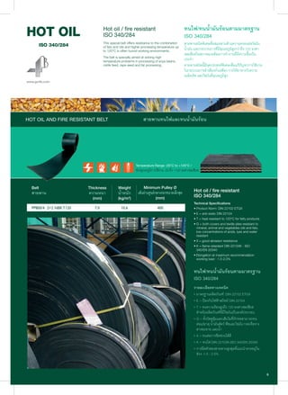 ทนไฟ/ทนนํ้ามันรอนตามมาตรฐาน
ISO 340/284
สายพานชนิดพิเศษที่ผสมผสานดานความคงทนตอไขมัน
นํ้ามัน และกระบวนการที่มีอุณหภูมิสูงกวาถึง 120 องศา
เซลเซียสในสภาพแวดลอมการทํางานที่มีความชื้นเปน
ประจํา
สายพานชนิดนี้มีจุดประสงคพิเศษเพื่อแกปญหาการใชงาน
ในกระบวนการลําเลียงถั่วเหลือง การใหอาหารวัวควาย
เมล็ดเร็พ และไขมันที่อุณหภูมิสูง
Temperature Range -20°C to +120°C /
ชวงอุณหภูมิการใชงาน -20 ถึง +120 องศาเซลเซียส
Thickness
ความหนา
(mm)
Belt
สายพาน
Weight
นํ้าหนัก
(kg/m2
)
Minimum Pulley Ø
เสนผานศูนยกลางรอกขนาดเล็กสุด
(mm)
Hot oil / fire resistant
ISO 340/284
Technical Specifications
• Product Norm: DIN 22102 ETGX
• E = anti-static DIN 22104
• T = heat resistant to 120°C for fatty products
• G = both covers and textile plies resistant to
mineral, animal and vegetables oils and fats,
low concentrations of acids, lyes and water
resistant
• X = good abrasion resistance
• K = flame retardant DIN 22103K - ISO
340/EN 20340
• Elongation at maximum recommendation
working load - 1.5-2.0%
ทนไฟ/ทนนํ้ามันรอนตามมาตรฐาน
ISO 340/284
รายละเอียดทางเทคนิค
• มาตรฐานผลิตภัณฑ: DIN 22102 ETGX
• E = ปองกันไฟฟาสถิตย DIN 22104
• T = ทนความรอนสูงถึง 120 องศาเซลเซียส
สําหรับผลิตภัณฑที่มีไขมันเปนองคประกอบ
• G = ทั้งวัสดุหุมและเสนใยที่ถักทอสามารถทน
ตอแรธาตุ นํ้ามันสัตว พืชและไขมัน กรดเจือจาง
สารละลาย และนํ้า
• X = ทนตอการขีดขวนไดดี
• K = ทนไฟ DIN 22103K-ISO 340/EN 20340
• การยืดตัวของสายพานสูงสุดที่แนะนําควรอยูใน
ชวง -1.5 - 2.0%
Hot oil / fire resistant
ISO 340/284
This special belt offers resistance to the combination
of fats and oils and higher processing temperature up
to 120°C in often humid working environments.
The belt is specially aimed at solving high
temperature problems in processing of soya beans,
cattle feed, rape seed and fat processing.
HOT OIL AND FIRE RESISTANT BELT สายพานทนไฟและทนนํ้ามันรอน
 