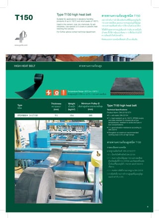 EPDM800/4 3+3 T150
Type T150 high heat belt
Suitable for applications in elevators handling
products of up to 150°C and short peaks of 180°C.
Used in the cement, coal, dry chemicals, fly ash
industries. Use special 3+3 covers to prevent heat
reaching the carcass.
For further advice contact technical department.
สายพานความรอนสูงชนิด T150
เหมาะสําหรับการลําเลียงผลิตภัณฑที่มีอุณหภูมิสูงถึง
150 องศาเซลเซียส และสามารถทนอุณหภูมิไดสูงสุด
180 องศาเซลเซียสสําหรับการใชงานในชวงเวลาสั้นๆ
ใชไดดีกับอุตสาหกรรมปูนซีเมนต ถานหิน สารเคมีแหง
เถาลอย ซึ่งใชการหุมแบบพิเศษ 3+3 เพื่อปองกันไมให
ความรอนเขาถึงตัวโครงสราง
ติดตอแผนกทางเทคนิคเพื่อขอคําปรึกษาเพิ่มเติม
Temperature Range -20°C to +150°C /
ชวงอุณหภูมิการใชงาน -20 ถึง +150 องศาเซลเซียส
Type T150 high heat belt
Technical Specifications
Product Norm: DIN 22102 ETY
• E = anti-static DIN 22104
• T = heat resistant up to 150°C, EPDM covers
and plies resistant to mineral oils at low
temperatures, resistant to acids and lyes in
low concentrations
• Y = good abrasion resistance according to
DIN 53516
• Elongation at maximum recommended
working load 2.5% at high temps
สายพานความรอนสูงชนิด T150
รายละเอียดทางเทคนิค
มาตรฐานผลิตภัณฑ: DIN 22102 ETY
• E = ปองกันไฟฟาสถิตย DIN 22104
• T = ทนความรอนไดสูงสุด 150 องศาเซลเซียส
ดวยวัสดุหุมที่ทําจาก EPDM และวัสดุทอที่ทนตอ
นํ้ามันแรที่อุณหภูมิตํ่า, ทนกรด และสารละลาย
เจือจาง
• Y = ทนตอการขัดสี ตามมาตรฐาน DIN 53516
• การยืดตัวที่ภาระการทํางานสูงสุดที่อุณหภูมิสูง
แนะนําเทากับ 2.5%
Type
ชนิด
Thickness
ความหนา
(mm)
Weight
นํ้าหนัก
(kg/m2
)
Minimum Pulley Ø
เสนผานศูนยกลางรอกขนาดเล็กสุด
(mm)
HIGH HEAT BELT สายพานความรอนสูง
 