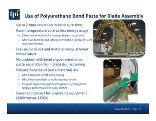 Use 
of 
Polyurethane 
Bond 
Paste 
for 
Blade 
Assembly 
› Up 
to 
2 
hour 
reduc5on 
in 
bond 
cure 
5me 
› Room 
temperature 
cure 
so 
less 
energy 
usage 
– Eliminate 
wait 
5me 
for 
temperature 
rise 
on 
part 
– More 
uniform 
temperature 
distribu5on 
(ambient) 
and 
reac5on 
kine5cs 
› Less 
squeeze 
out 
and 
material 
creep 
at 
lower 
temperature 
› No 
problem 
with 
bead 
shape 
reten5on 
or 
paste 
separa5on 
from 
blade 
during 
turning 
› Polyurethane 
bond 
paste 
materials 
are 
– More 
tolerant 
of 
off-­‐ra5o 
mixing 
– Much 
less 
sensi5ve 
to 
surface 
prepara5on 
– Provide 
higher 
elonga5on/toughness 
so 
long 
term 
fa5gue 
performance 
is 
likely 
be7er 
› Lower 
capital 
cost 
for 
dispensing 
equipment 
($40K 
versus 
$250k) 
August 
26, 
2014 
| 
Page 
13 
 