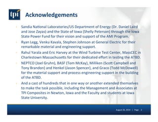 Acknowledgements 
› Sandia 
Na5onal 
Laboratories/US 
Department 
of 
Energy 
(Dr. 
Daniel 
Laird 
and 
Jose 
Zayas) 
and 
the 
State 
of 
Iowa 
(Shelly 
Peterson) 
through 
the 
Iowa 
State 
Power 
Fund 
for 
their 
vision 
and 
support 
of 
the 
AMI 
Program. 
› Ryan 
Legg, 
Venku 
Kavala, 
Stephen 
Johnson 
at 
General 
Electric 
for 
their 
remarkable 
material 
and 
engineering 
support. 
› Rahul 
Yarala 
and 
Eric 
Harvey 
at 
the 
Wind 
Turbine 
Test 
Center, 
MassCEC 
in 
Charlestown 
Massachuse7s 
for 
their 
dedicated 
effort 
in 
tes5ng 
the 
ATBD. 
› NEPTCO 
(Joel 
Gruhn), 
BASF 
(Tom 
McKay), 
Milliken 
(Sco7 
Campbell 
and 
Tony 
Brandon) 
and 
Henkel 
(Jason 
Spencer), 
and 
Graco 
(Todd 
McDowell) 
for 
the 
material 
support 
and 
process 
engineering 
support 
in 
the 
building 
of 
the 
ATBD. 
› And 
a 
cast 
of 
hundreds 
that 
in 
one 
way 
or 
another 
extended 
themselves 
to 
make 
the 
task 
possible, 
including 
the 
Management 
and 
Associates 
at 
TPI 
Composites 
in 
Newton, 
Iowa 
and 
the 
Faculty 
and 
students 
at 
Iowa 
State 
University. 
August 
26, 
2014 
| 
Page 
2 
 