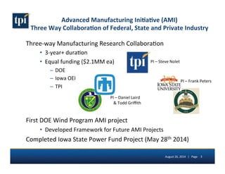 Advanced 
Manufacturing 
Ini(a(ve 
(AMI) 
Three 
Way 
Collabora(on 
of 
Federal, 
State 
and 
Private 
Industry 
PI 
– 
Frank 
Peters 
PI 
– 
Steve 
Nolet 
August 
26, 
2014 
| 
Page 
3 
Three-­‐way 
Manufacturing 
Research 
Collabora5on 
6 3-­‐year+ 
dura5on 
6 Equal 
funding 
($2.1MM 
ea) 
– DOE 
– Iowa 
OEI 
– TPI 
PI 
– 
Daniel 
Laird 
 
Todd 
Griffith 
First 
DOE 
Wind 
Program 
AMI 
project 
6 Developed 
Framework 
for 
Future 
AMI 
Projects 
Completed 
Iowa 
State 
Power 
Fund 
Project 
(May 
28th 
2014) 
 