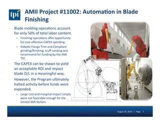 AMII 
Project 
#11002: 
Automa(on 
in 
Blade 
Finishing 
› Blade 
molding 
opera5ons 
account 
for 
only 
50% 
of 
total 
labor 
content. 
– Finishing 
opera5ons 
offer 
opportunity 
for 
cost-­‐effec5ve 
CAPEX 
spending. 
– Robo5c 
Flange 
Trim 
and 
Compliant 
grinding/finishing, 
scuff 
sanding 
was 
recommend 
for 
funding 
by 
the 
AMI 
TSC 
› The 
CAPEX 
can 
be 
shown 
to 
yield 
an 
acceptable 
ROI 
and 
impact 
blade 
D/L 
in 
a 
meaningful 
way. 
› However, 
the 
Program 
ul5mately 
halted 
ac5vity 
before 
funds 
were 
expended. 
– Large 
cost 
and 
marginal 
impact 
simply 
were 
not 
favorable 
enough 
for 
the 
limited 
AMI 
Dollars. 
August 
26, 
2014 
| 
Page 
7 
 