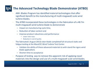 The 
Advanced 
Technology 
Blade 
Demonstrator 
(ATBD) 
› AMI-­‐ 
B 
lades 
Program 
has 
iden5fied 
material 
technologies 
that 
offer 
significant 
benefit 
to 
the 
manufacturing 
of 
mul5-­‐megawa7 
scale 
wind 
turbine 
blades. 
› The 
ATBD 
incorporated 
these 
technologies 
in 
the 
fabrica5on 
of 
a 
48.7m 
mul5-­‐megawa7 
wind 
turbine 
blade 
to 
demonstrate 
– Impact 
on 
manufacturing 
cycle 
5me, 
– Reduc5on 
of 
labor 
content 
and 
– Improve 
product 
robustness 
and 
performance 
6 Lower 
rotor 
mass 
6 Reduc5on 
in 
cost 
of 
quality 
› The 
fabricated 
( 
August 
2013) 
rotor 
blade 
completed 
full 
structural 
sta5c 
and 
fa5gue 
tes5ng 
at 
the 
MassCEC 
Wind 
Turbine 
Test 
Center 
– Validate 
the 
ability 
of 
these 
advanced 
materials 
to 
with 
stand 
the 
rigors 
wind 
blade 
applica5ons 
– Shorten 
5me 
to 
acceptance 
› Purpose 
of 
tes5ng 
was 
to 
remove 
the 
apparent 
risk 
of 
applying 
novel 
materials 
into 
the 
design 
and 
use 
of 
a 
mul5-­‐megawa7 
scale 
wind 
blades. 
August 
26, 
2014 
| 
Page 
8 
 
