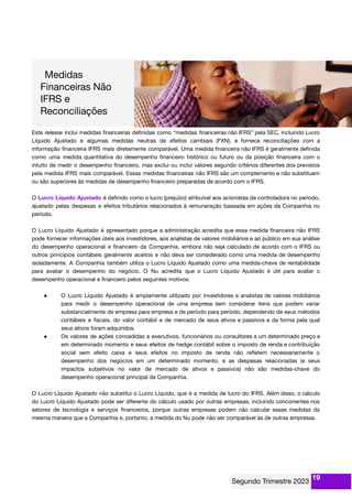Este release inclui medidas ﬁnanceiras deﬁnidas como “medidas ﬁnanceiras não IFRS” pela SEC, incluindo Lucro
Líquido Ajustado e algumas medidas neutras de efeitos cambiais (FXN), e fornece reconciliações com a
informação ﬁnanceira IFRS mais diretamente comparável. Uma medida ﬁnanceira não IFRS é geralmente deﬁnida
como uma medida quantitativa do desempenho ﬁnanceiro histórico ou futuro ou da posição ﬁnanceira com o
intuito de medir o desempenho ﬁnanceiro, mas exclui ou inclui valores segundo critérios diferentes dos previstos
pela medida IFRS mais comparável. Essas medidas ﬁnanceiras não IFRS são um complemento e não substituem
ou são superiores às medidas de desempenho ﬁnanceiro preparadas de acordo com o IFRS.
O Lucro Líquido Ajustado é deﬁnido como o lucro (prejuízo) atribuível aos acionistas da controladora no período,
ajustado pelas despesas e efeitos tributários relacionados à remuneração baseada em ações da Companhia no
período.
O Lucro Líquido Ajustado é apresentado porque a administração acredita que essa medida ﬁnanceira não IFRS
pode fornecer informações úteis aos investidores, aos analistas de valores mobiliários e ao público em sua análise
do desempenho operacional e ﬁnanceiro da Companhia, embora não seja calculado de acordo com o IFRS ou
outros princípios contábeis geralmente aceitos e não deva ser considerado como uma medida de desempenho
isoladamente. A Companhia também utiliza o Lucro Líquido Ajustado como uma medida-chave de rentabilidade
para avaliar o desempenho do negócio. O Nu acredita que o Lucro Líquido Ajustado é útil para avaliar o
desempenho operacional e ﬁnanceiro pelos seguintes motivos:
● O Lucro Líquido Ajustado é amplamente utilizado por investidores e analistas de valores mobiliários
para medir o desempenho operacional de uma empresa sem considerar itens que podem variar
substancialmente de empresa para empresa e de período para período, dependendo de seus métodos
contábeis e ﬁscais, do valor contábil e de mercado de seus ativos e passivos e da forma pela qual
seus ativos foram adquiridos.
● Os valores de ações concedidas a executivos, funcionários ou consultores a um determinado preço e
em determinado momento e seus efeitos de hedge contábil sobre o imposto de renda e contribuição
social sem efeito caixa e seus efeitos no imposto de renda não reﬂetem necessariamente o
desempenho dos negócios em um determinado momento, e as despesas relacionadas (e seus
impactos subjetivos no valor de mercado de ativos e passivos) não são medidas-chave do
desempenho operacional principal da Companhia.
O Lucro Líquido Ajustado não substitui o Lucro Líquido, que é a medida de lucro do IFRS. Além disso, o cálculo
do Lucro Líquido Ajustado pode ser diferente do cálculo usado por outras empresas, incluindo concorrentes nos
setores de tecnologia e serviços ﬁnanceiros, porque outras empresas podem não calcular essas medidas da
mesma maneira que a Companhia e, portanto, a medida do Nu pode não ser comparável às de outras empresas.
19
 