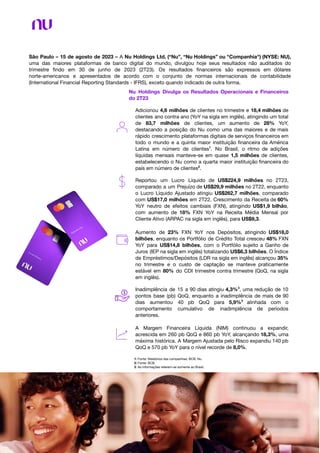 São Paulo – 15 de agosto de 2023 – A Nu Holdings Ltd. (“Nu”, “Nu Holdings” ou "Companhia") (NYSE: NU),
uma das maiores plataformas de banco digital do mundo, divulgou hoje seus resultados não auditados do
trimestre ﬁndo em 30 de junho de 2023 (2T23). Os resultados ﬁnanceiros são expressos em dólares
norte-americanos e apresentados de acordo com o conjunto de normas internacionais de contabilidade
(International Financial Reporting Standards - IFRS), exceto quando indicado de outra forma.
Nu Holdings Divulga os Resultados Operacionais e Financeiros
do 2T23
Adicionou 4,6 milhões de clientes no trimestre e 18,4 milhões de
clientes ano contra ano (YoY na sigla em inglês), atingindo um total
de 83,7 milhões de clientes, um aumento de 28% YoY,
destacando a posição do Nu como uma das maiores e de mais
rápido crescimento plataformas digitais de serviços ﬁnanceiros em
todo o mundo e a quinta maior instituição ﬁnanceira da América
Latina em número de clientes1
. No Brasil, o ritmo de adições
líquidas mensais manteve-se em quase 1,5 milhões de clientes,
estabelecendo o Nu como a quarta maior instituição ﬁnanceira do
país em número de clientes2
.
Reportou um Lucro Líquido de US$224,9 milhões no 2T23,
comparado a um Prejuízo de US$29,9 milhões no 2T22, enquanto
o Lucro Líquido Ajustado atingiu US$262,7 milhões, comparado
com US$17,0 milhões em 2T22. Crescimento da Receita de 60%
YoY neutro de efeitos cambiais (FXN), atingindo US$1,9 bilhão,
com aumento de 18% FXN YoY na Receita Média Mensal por
Cliente Ativo (ARPAC na sigla em inglês), para US$9,3.
Aumento de 23% FXN YoY nos Depósitos, atingindo US$18,0
bilhões, enquanto os Portfólio de Crédito Total cresceu 48% FXN
YoY para US$14,8 bilhões, com o Portfólio sujeito a Ganho de
Juros (IEP na sigla em inglês) totalizando US$6,3 bilhões. O Índice
de Empréstimos/Depósitos (LDR na sigla em inglês) alcançou 35%
no trimestre e o custo de captação se manteve praticamente
estável em 80% do CDI trimestre contra trimestre (QoQ, na sigla
em inglês).
Inadimplência de 15 a 90 dias atingiu 4,3%3
, uma redução de 10
pontos base (pb) QoQ, enquanto a inadimplência de mais de 90
dias aumentou 40 pb QoQ para 5,9%3
alinhada com o
comportamento cumulativo de inadimplência de períodos
anteriores.
A Margem Financeira Líquida (NIM) continuou a expandir,
acrescida em 260 pb QoQ e 860 pb YoY, alcançando 18,3%, uma
máxima histórica. A Margem Ajustada pelo Risco expandiu 140 pb
QoQ e 570 pb YoY para o nível recorde de 8,0%.
1: Fonte: Relatórios das companhias, BCB, Nu.
2: Fonte: BCB.
3: As informações referem-se somente ao Brasil.
 