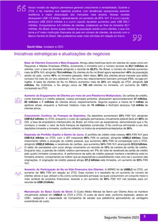 Iniciativas estratégicas e atualizações de negócios
Base de Clientes Crescente e Mais Engajada. Atingiu altas históricas tanto em clientes do varejo como em
Pequenas e Médias Empresas (PMEs), encerrando o trimestre com o número recorde de 83,7 milhões de
clientes, com a taxa de atividade atingindo o recorde de 82,2%. No Brasil, o número de clientes aumentou
mais de 27% YoY, atingindo 79,4 milhões. Os clientes do Nu no Brasil agora representam 49% da população
adulta do país, contra 46% no trimestre passado. Além disso, 58% dos clientes ativos mensais que estão
conosco há mais de um ano adotaram o Nu como seu relacionamento bancário principal (PBA, na sigla em
inglês). A base de clientes do Nu no México aumentou mais de 33% em relação ao 2T22, atingindo 3,6
milhões. Na Colômbia, o Nu atingiu cerca de 700 mil clientes no trimestre, um aumento de 133%
comparado ao 2T22.
Aumento do Engajamento de Clientes por meio de uma Plataforma Multiproduto. Os cartões de crédito,
conta bancária e o crédito pessoal, nossos principais produtos, alcançaram aproximadamente 37 milhões,
60 milhões e 7 milhões de clientes ativos, respectivamente. Seguros superou a marca de 1 milhão de
apólices ativas, enquanto a NuInvest totalizou mais de 10 milhões e NuCripto alcançou 1,3 milhão de
clientes ativos.
Crescimento Contínuo da Franquia de Depósitos. Os depósitos aumentaram 23% FXN YoY, atingindo
US$18,0 bilhões no 2T23, enquanto o custo de captação permaneceu virtualmente estável QoQ em 80% do
CDI, a taxa de empréstimo interbancário do Brasil, em linha com as expectativas, demonstrando que o Nu
começou a revelar o valor da forte franquia de depósitos construída. O Nu continua otimizando o uso dos
depósitos trimestre a trimestre, conforme reﬂetido no índice de empréstimos/depósitos de 35%.
Expansão do Portfólio Sujeito a Ganho de Juros. O portfólio de crédito total cresceu 48% FXN YoY para
US$14,8 bilhões no 2T23, com o IEP crescendo 80% FXN no período, atingindo US$6,3 bilhões. Esse
crescimento reﬂete a evolução do crédito pessoal, que aumentou 33% FXN na comparação com o 2T22,
atingindo US$2,8 bilhões, e recebíveis de cartões, que aumentou 54% FXN YoY, alcançando $12,0 bilhões.
O saldo de parcelados com juros atingiu novamente um recorde de 19% da carteira de cartão de crédito.
Enquanto isso, a parcela de crédito rotativo permaneceu em 7% do total de recebíveis de cartão de crédito
pelo quarto trimestre consecutivo. A performance da safra de crédito pessoal manteve a tendência vista no
trimestre anterior, comportando-se melhor que as expectativas e possibilitando mais uma vez o aumento das
originações. A originação de crédito pessoal atingiu $7,3 bilhões este trimestre, um aumento de 53% FXN
YoY.
Aumento da Participação do Nu na Vida Financeira dos Clientes. A ARPAC foi de US$9,3 no 2T23, um
aumento de 18% FXN em relação ao 2T22. Esse número é o resultado de um aumento do número de
clientes ativos e que utilizam o Nu como conta bancária principal, os quais consumiram um conjunto maior e
mais rentável de produtos ﬁnanceiros, levando a um aumento de 60% FXN YoY nas receitas, para um
recorde de US$1,9 bilhão.
Manutenção do Baixo Custo de Servir. O Custo Médio Mensal de Servir por Cliente Ativo se manteve
virtualmente estável em US$0,8 no 2T23 e 2T22. O custo de servir está, conforme esperado, abaixo de
US$1, realçando a capacidade da Companhia de escalar sua plataforma aproveitando as vantagens
sustentáveis de custo.
3
 