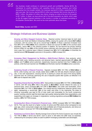 ccc
Strategic Initiatives and Business Update
Growing and More Engaged Customer Base. Reached another historical highs for both retail
customers and Small and Medium Enterprises (SMEs), closing the quarter with a record 83.7 million
customers, with the activity rate up to a record high of 82.2%. In Brazil, customers increased more
than 27% YoY to 79.4 million. Nu's customers in Brazil now account for 49% of the country’s adult
population, versus 46% in the previous quarter. In addition, Nu has become the primary banking
account (PBA) for over 58% of the monthly active customers who have been with the Company for
over a year. Nu's customer base in Mexico increased over 33% YoY to 3.6 million. In Colombia, Nu
reached around 700 thousand customers in the quarter, a 133% increase YoY.
Increasing Client Engagement by Building a Multi-Product Platform. Core products, which
include credit cards, banking accounts, and personal loans, reached approximately 37 million, 60
million, and 7 million active customers, respectively. Insurance reached more than 1 million active
policies, while NuInvest reached over 10 million and NuCripto reached 1.3 million active customers.
Sustaining Growth of Deposit Franchise. Deposits increased 23% YoY FXN, to $18.0 billion in
Q2'23, while funding cost was virtually stable QoQ at 80% the CDI rate, Brazil’s interbank deposit
rate, in line with expectations, showing that Nu is starting to unlock the value of the strong liability
franchise built. Nu continues optimizing the use of deposits quarter after quarter, as reﬂected in its
35% loan-to-deposit ratio (LDR).
Expanding Interest-Earning Portfolio (IEP). Total portfolio increased 48% YoY FXN, to $14.8 billion
in Q2'23, with IEP rising 80% FXN in the period, to $6.3 billion. Growth reﬂects the ramp up of
personal loans, which increased 33% YoY FXN to $2.8 billion, and credit card receivables, which
expanded 54% YoY FXN to $12.0 billion. The interest-earning installments balances gained share
again, representing a record-high 19% of the credit card book. In the meanwhile, the share of
revolving receivables was kept at 7% of total credit card receivables for the fourth consecutive
quarter. Lending cohorts kept the trend seen last quarter, behaving better than expectations, and
supporting once again an increase in originations. Lending originations achieved R$7.3 billion this
quarter, a 53% YoY FXN increase.
Increasing Nu's Share of Customer's Financial Lives. ARPAC increased 18% YoY FXN to $9.3 in
Q2'23. This was the result of a higher number of active and PBA clients when compared to one
year ago, which consumed a larger and more proﬁtable set of ﬁnancial products, and drove an
60% increase in revenues YoY FXN to $1.9 billion, also a record-high.
Sustaining Low Cost to Serve. Monthly Average Cost to Serve Per Active Customer was virtually ﬂat
YoY FXN at $0.8 in Q2'23 and Q2'22. Cost to serve is still below the US$1 level, as expected,
underscoring the Company’s ability to scale its platform leveraging sustainable cost advantages.
3
 