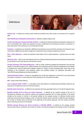 Activity rate - is deﬁned as monthly active customers divided by the total number of customers as of a speciﬁc
date.
CDI (“Certiﬁcado de Depósito Interbancário”) - Brazilian interbank deposit rate.
Credit Loss Allowance Expenses/Credit Portfolio - is deﬁned as credit loss allowance expenses, divided by the
sum of receivables from credit card operations (current, installments and revolving) and loans to customers, in
each case gross of ECL allowance, as of the period end date.
Customer - is deﬁned as an individual or SME that has opened an account with Nu and does not include any such
individuals or SMEs that have been charged-oﬀ or blocked or have voluntarily closed their account.
ECL or ECL Allowance - means the expected credit losses in Nu's credit operations, including loans and credit
cards.
Eﬃciency ratio – refers to the ratio between total non-interest operating expenses and transactional costs divided
by net interest income plus fees and commissions income.
Foreign Exchange ("FX”) Neutral Measures - refer to certain measures prepared and presented in this earnings
release to eliminate the eﬀect of FX volatility between the comparison periods, allowing management and investors
to evaluate Nu's ﬁnancial performance despite variations in foreign currency exchange rates, which may not be
indicative of the Company's core operating results and business outlook. For additional information, see
“Non-IFRS Financial Measures and Reconciliations”.
Interest-Earning Portfolio - consists of receivables from credit card operations on which Nu is accruing interest
and loans to customers, in each case prior to ECL allowance, as of the period end date.
IPO - means Initial Public Oﬀering.
Loan-to-Deposit Ratio (“LDR”) - is calculated as the total balance for Interest-Earning Portfolio divided by the
total amount of deposits at the end of the same period.
Monthly Active Customers - is deﬁned as all customers that have generated revenue in the last 30 calendar days.
Monthly Average Cost to Serve per Active Customer - is deﬁned as the monthly average of the sum of
transactional expenses and customer support and operations expenses (sum of these expenses in the period
divided by the number of months in the period) divided by the average number of individual monthly active
customers during the period (average number of individual monthly active customers is deﬁned as the average of
the number of monthly active customers at the beginning of the period measured, and the number of monthly
active customers at the end of the period).
Monthly Average Revenue per Active Customer or Monthly ARPAC - is deﬁned as the average monthly
revenue (total revenue divided by the number of months in the period) divided by the average number of individual
16
 