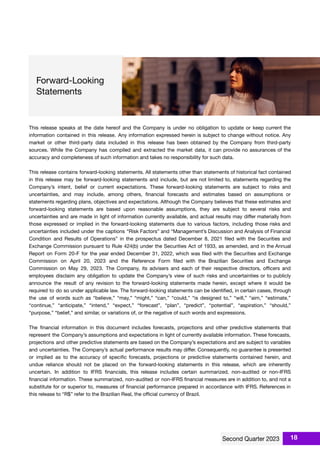 This release speaks at the date hereof and the Company is under no obligation to update or keep current the
information contained in this release. Any information expressed herein is subject to change without notice. Any
market or other third-party data included in this release has been obtained by the Company from third-party
sources. While the Company has compiled and extracted the market data, it can provide no assurances of the
accuracy and completeness of such information and takes no responsibility for such data.
This release contains forward-looking statements. All statements other than statements of historical fact contained
in this release may be forward-looking statements and include, but are not limited to, statements regarding the
Company’s intent, belief or current expectations. These forward-looking statements are subject to risks and
uncertainties, and may include, among others, ﬁnancial forecasts and estimates based on assumptions or
statements regarding plans, objectives and expectations. Although the Company believes that these estimates and
forward-looking statements are based upon reasonable assumptions, they are subject to several risks and
uncertainties and are made in light of information currently available, and actual results may diﬀer materially from
those expressed or implied in the forward-looking statements due to various factors, including those risks and
uncertainties included under the captions “Risk Factors” and “Management’s Discussion and Analysis of Financial
Condition and Results of Operations” in the prospectus dated December 8, 2021 ﬁled with the Securities and
Exchange Commission pursuant to Rule 424(b) under the Securities Act of 1933, as amended, and in the Annual
Report on Form 20-F for the year ended December 31, 2022, which was ﬁled with the Securities and Exchange
Commission on April 20, 2023 and the Reference Form ﬁled with the Brazilian Securities and Exchange
Commission on May 29, 2023. The Company, its advisers and each of their respective directors, oﬃcers and
employees disclaim any obligation to update the Company’s view of such risks and uncertainties or to publicly
announce the result of any revision to the forward-looking statements made herein, except where it would be
required to do so under applicable law. The forward-looking statements can be identiﬁed, in certain cases, through
the use of words such as “believe,” “may,” “might,” “can,” “could,” “is designed to,” “will,” “aim,” “estimate,”
“continue,” “anticipate,” “intend,” “expect,” “forecast”, “plan”, “predict”, “potential”, “aspiration,” “should,”
“purpose,” “belief,” and similar, or variations of, or the negative of such words and expressions.
The ﬁnancial information in this document includes forecasts, projections and other predictive statements that
represent the Company’s assumptions and expectations in light of currently available information. These forecasts,
projections and other predictive statements are based on the Company’s expectations and are subject to variables
and uncertainties. The Company’s actual performance results may diﬀer. Consequently, no guarantee is presented
or implied as to the accuracy of speciﬁc forecasts, projections or predictive statements contained herein, and
undue reliance should not be placed on the forward-looking statements in this release, which are inherently
uncertain. In addition to IFRS ﬁnancials, this release includes certain summarized, non-audited or non-IFRS
ﬁnancial information. These summarized, non-audited or non-IFRS ﬁnancial measures are in addition to, and not a
substitute for or superior to, measures of ﬁnancial performance prepared in accordance with IFRS. References in
this release to “R$” refer to the Brazilian Real, the oﬃcial currency of Brazil.
18
 