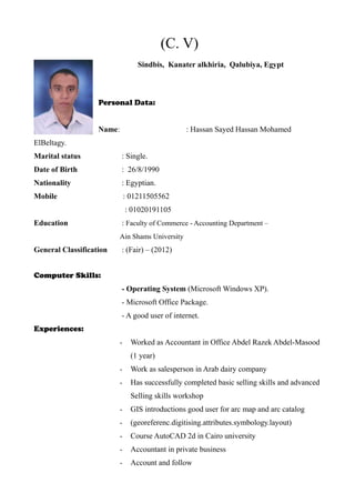 (C. V)
Sindbis, Kanater alkhiria, Qalubiya, Egypt
Personal Data:
Name: : Hassan Sayed Hassan Mohamed
ElBeltagy.
Marital status : Single.
Date of Birth : 26/8/1990
Nationality : Egyptian.
Mobile : 01211505562
: 01020191105
Education : Faculty of Commerce - Accounting Department –
Ain Shams University
General Classification : (Fair) – (2012)
Computer Skills:
- Operating System (Microsoft Windows XP).
- Microsoft Office Package.
- A good user of internet.
Experiences:
- Worked as Accountant in Office Abdel Razek Abdel-Masood
(1 year)
- Work as salesperson in Arab dairy company
- Has successfully completed basic selling skills and advanced
Selling skills workshop
- GIS introductions good user for arc map and arc catalog
- (georeferenc.digitising.attributes.symbology.layout)
- Course AutoCAD 2d in Cairo university
- Accountant in private business
- Account and follow
 