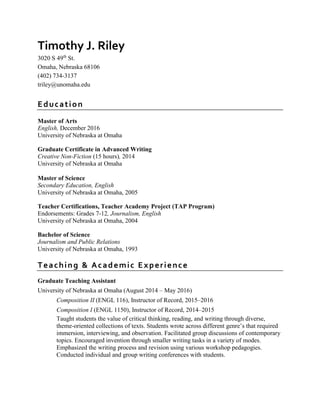 Timothy J. Riley
3020 S 49th
St.
Omaha, Nebraska 68106
(402) 734-3137
triley@unomaha.edu
Education
Master of Arts
English, December 2016
University of Nebraska at Omaha
Graduate Certificate in Advanced Writing
Creative Non-Fiction (15 hours), 2014
University of Nebraska at Omaha
Master of Science
Secondary Education, English
University of Nebraska at Omaha, 2005
Teacher Certifications, Teacher Academy Project (TAP Program)
Endorsements: Grades 7-12, Journalism, English
University of Nebraska at Omaha, 2004
Bachelor of Science
Journalism and Public Relations
University of Nebraska at Omaha, 1993
Teaching & Academic Experience
Graduate Teaching Assistant
University of Nebraska at Omaha (August 2014 – May 2016)
Composition II (ENGL 116), Instructor of Record, 2015–2016
Composition I (ENGL 1150), Instructor of Record, 2014–2015
Taught students the value of critical thinking, reading, and writing through diverse,
theme-oriented collections of texts. Students wrote across different genre’s that required
immersion, interviewing, and observation. Facilitated group discussions of contemporary
topics. Encouraged invention through smaller writing tasks in a variety of modes.
Emphasized the writing process and revision using various workshop pedagogies.
Conducted individual and group writing conferences with students.
 