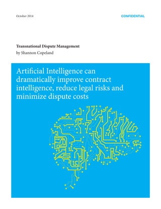 Artificial Intelligence can
dramatically improve contract
intelligence, reduce legal risks and
minimize dispute costs
CONFIDENTIAL
Transnational Dispute Management
by Shannon Copeland
October 2014
 
