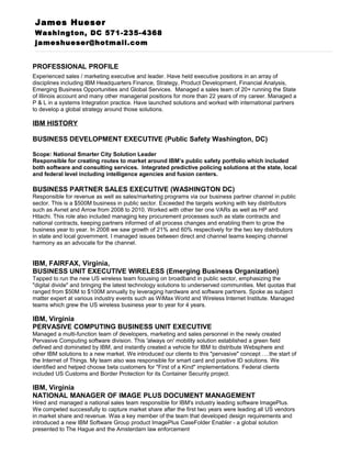 James Hueser
Washington, DC 571-235-4368
jameshueser@hotmail.com
PROFESSIONAL PROFILE
Experienced sales / marketing executive and leader. Have held executive positions in an array of
disciplines including IBM Headquarters Finance, Strategy, Product Development, Financial Analysis,
Emerging Business Opportunities and Global Services. Managed a sales team of 20+ running the State
of Illinois account and many other managerial positions for more than 22 years of my career. Managed a
P & L in a systems Integration practice. Have launched solutions and worked with international partners
to develop a global strategy around those solutions.
IBM HISTORY
BUSINESS DEVELOPMENT EXECUTIVE (Public Safety Washington, DC)
Scope: National Smarter City Solution Leader
Responsible for creating routes to market around IBM’s public safety portfolio which included
both software and consulting services. Integrated predictive policing solutions at the state, local
and federal level including intelligence agencies and fusion centers.
BUSINESS PARTNER SALES EXECUTIVE (WASHINGTON DC)
Responsible for revenue as well as sales/marketing programs via our business partner channel in public
sector. This is a $500M business in public sector. Exceeded the targets working with key distributors
such as Avnet and Arrow from 2008 to 2010. Worked with other tier one VARs as well as HP and
Hitachi. This role also included managing key procurement processes such as state contracts and
national contracts, keeping partners informed of all process changes and enabling them to grow the
business year to year. In 2008 we saw growth of 21% and 60% respectively for the two key distributors
in state and local government. I managed issues between direct and channel teams keeping channel
harmony as an advocate for the channel.
IBM, FAIRFAX, Virginia,
BUSINESS UNIT EXECUTIVE WIRELESS (Emerging Business Organization)
Tapped to run the new US wireless team focusing on broadband in public sector, emphasizing the
"digital divide" and bringing the latest technology solutions to underserved communities. Met quotas that
ranged from $50M to $100M annually by leveraging hardware and software partners. Spoke as subject
matter expert at various industry events such as WiMax World and Wireless Internet Institute. Managed
teams which grew the US wireless business year to year for 4 years.
IBM, Virginia
PERVASIVE COMPUTING BUSINESS UNIT EXECUTIVE
Managed a multi-function team of developers, marketing and sales personnel in the newly created
Pervasive Computing software division. This 'always on' mobility solution established a green field
defined and dominated by IBM, and instantly created a vehicle for IBM to distribute Websphere and
other IBM solutions to a new market. We introduced our clients to this "pervasive" concept ….the start of
the Internet of Things. My team also was responsible for smart card and positive ID solutions. We
identified and helped choose beta customers for "First of a Kind" implementations. Federal clients
included US Customs and Border Protection for its Container Security project.
IBM, Virginia
NATIONAL MANAGER OF IMAGE PLUS DOCUMENT MANAGEMENT
Hired and managed a national sales team responsible for IBM's industry leading software ImagePlus.
We competed successfully to capture market share after the first two years were leading all US vendors
in market share and revenue. Was a key member of the team that developed design requirements and
introduced a new IBM Software Group product ImagePlus CaseFolder Enabler - a global solution
presented to The Hague and the Amsterdam law enforcement
 