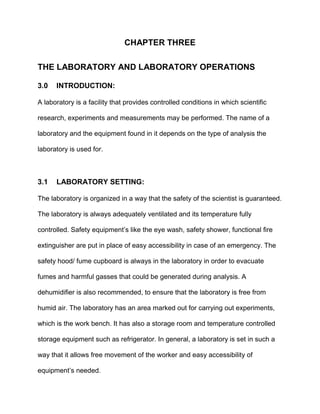 CHAPTER THREE
THE LABORATORY AND LABORATORY OPERATIONS
3.0 INTRODUCTION:
A laboratory is a facility that provides controlled conditions in which scientific
research, experiments and measurements may be performed. The name of a
laboratory and the equipment found in it depends on the type of analysis the
laboratory is used for.
3.1 LABORATORY SETTING:
The laboratory is organized in a way that the safety of the scientist is guaranteed.
The laboratory is always adequately ventilated and its temperature fully
controlled. Safety equipment’s like the eye wash, safety shower, functional fire
extinguisher are put in place of easy accessibility in case of an emergency. The
safety hood/ fume cupboard is always in the laboratory in order to evacuate
fumes and harmful gasses that could be generated during analysis. A
dehumidifier is also recommended, to ensure that the laboratory is free from
humid air. The laboratory has an area marked out for carrying out experiments,
which is the work bench. It has also a storage room and temperature controlled
storage equipment such as refrigerator. In general, a laboratory is set in such a
way that it allows free movement of the worker and easy accessibility of
equipment’s needed.
 