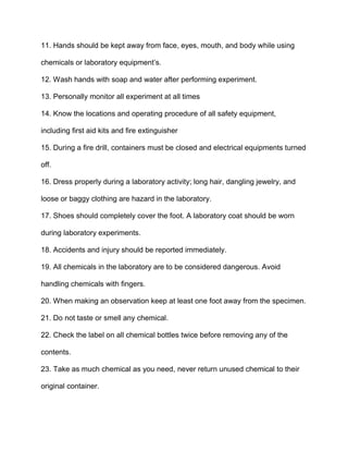 11. Hands should be kept away from face, eyes, mouth, and body while using
chemicals or laboratory equipment’s.
12. Wash hands with soap and water after performing experiment.
13. Personally monitor all experiment at all times
14. Know the locations and operating procedure of all safety equipment,
including first aid kits and fire extinguisher
15. During a fire drill, containers must be closed and electrical equipments turned
off.
16. Dress properly during a laboratory activity; long hair, dangling jewelry, and
loose or baggy clothing are hazard in the laboratory.
17. Shoes should completely cover the foot. A laboratory coat should be worn
during laboratory experiments.
18. Accidents and injury should be reported immediately.
19. All chemicals in the laboratory are to be considered dangerous. Avoid
handling chemicals with fingers.
20. When making an observation keep at least one foot away from the specimen.
21. Do not taste or smell any chemical.
22. Check the label on all chemical bottles twice before removing any of the
contents.
23. Take as much chemical as you need, never return unused chemical to their
original container.
 