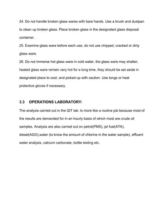 24. Do not handle broken glass wares with bare hands. Use a brush and dustpan
to clean up broken glass. Place broken glass in the designated glass disposal
container.
25. Examine glass ware before each use, do not use chipped, cracked or dirty
glass ware.
26. Do not immerse hot glass ware in cold water, the glass ware may shatter;
heated glass ware remain very hot for a long time, they should be set aside in
designated place to cool, and picked up with caution. Use tongs or heat
protective gloves if necessary.
3.3 OPERATIONS LABORATORY:
The analysis carried out in the QIT lab. Is more like a routine job because most of
the results are demanded for in an hourly basis of which most are crude oil
samples. Analysis are also carried out on petrol(PMS), jet fuel(ATK),
diesel(AGO),water (to know the amount of chlorine in the water sample), effluent
water analysis, calcium carbonate, bottle testing etc.
 