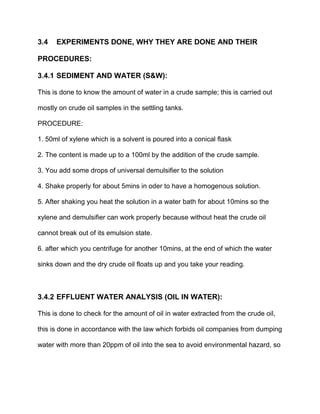 3.4 EXPERIMENTS DONE, WHY THEY ARE DONE AND THEIR
PROCEDURES:
3.4.1 SEDIMENT AND WATER (S&W):
This is done to know the amount of water in a crude sample; this is carried out
mostly on crude oil samples in the settling tanks.
PROCEDURE:
1. 50ml of xylene which is a solvent is poured into a conical flask
2. The content is made up to a 100ml by the addition of the crude sample.
3. You add some drops of universal demulsifier to the solution
4. Shake properly for about 5mins in oder to have a homogenous solution.
5. After shaking you heat the solution in a water bath for about 10mins so the
xylene and demulsifier can work properly because without heat the crude oil
cannot break out of its emulsion state.
6. after which you centrifuge for another 10mins, at the end of which the water
sinks down and the dry crude oil floats up and you take your reading.
3.4.2 EFFLUENT WATER ANALYSIS (OIL IN WATER):
This is done to check for the amount of oil in water extracted from the crude oil,
this is done in accordance with the law which forbids oil companies from dumping
water with more than 20ppm of oil into the sea to avoid environmental hazard, so
 