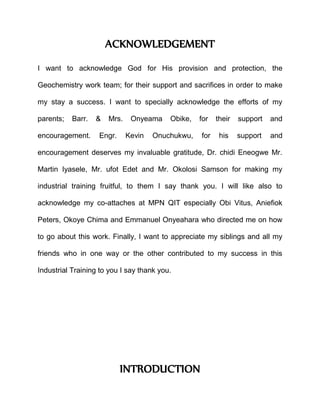 ACKNOWLEDGEMENT
I want to acknowledge God for His provision and protection, the
Geochemistry work team; for their support and sacrifices in order to make
my stay a success. I want to specially acknowledge the efforts of my
parents; Barr. & Mrs. Onyeama Obike, for their support and
encouragement. Engr. Kevin Onuchukwu, for his support and
encouragement deserves my invaluable gratitude, Dr. chidi Eneogwe Mr.
Martin Iyasele, Mr. ufot Edet and Mr. Okolosi Samson for making my
industrial training fruitful, to them I say thank you. I will like also to
acknowledge my co-attaches at MPN QIT especially Obi Vitus, Aniefiok
Peters, Okoye Chima and Emmanuel Onyeahara who directed me on how
to go about this work. Finally, I want to appreciate my siblings and all my
friends who in one way or the other contributed to my success in this
Industrial Training to you I say thank you.
INTRODUCTION
 