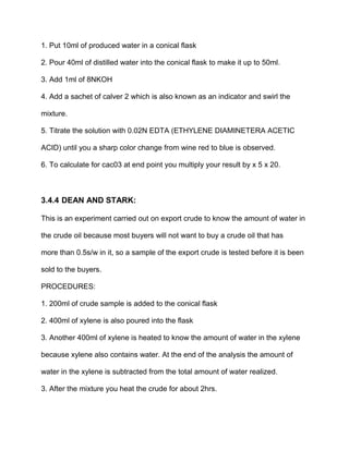 1. Put 10ml of produced water in a conical flask
2. Pour 40ml of distilled water into the conical flask to make it up to 50ml.
3. Add 1ml of 8NKOH
4. Add a sachet of calver 2 which is also known as an indicator and swirl the
mixture.
5. Titrate the solution with 0.02N EDTA (ETHYLENE DIAMINETERA ACETIC
ACID) until you a sharp color change from wine red to blue is observed.
6. To calculate for cac03 at end point you multiply your result by x 5 x 20.
3.4.4 DEAN AND STARK:
This is an experiment carried out on export crude to know the amount of water in
the crude oil because most buyers will not want to buy a crude oil that has
more than 0.5s/w in it, so a sample of the export crude is tested before it is been
sold to the buyers.
PROCEDURES:
1. 200ml of crude sample is added to the conical flask
2. 400ml of xylene is also poured into the flask
3. Another 400ml of xylene is heated to know the amount of water in the xylene
because xylene also contains water. At the end of the analysis the amount of
water in the xylene is subtracted from the total amount of water realized.
3. After the mixture you heat the crude for about 2hrs.
 