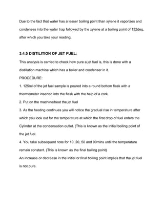Due to the fact that water has a lesser boiling point than xylene it vaporizes and
condenses into the water trap followed by the xylene at a boiling point of 132deg,
after which you take your reading.
3.4.5 DISTILITION OF JET FUEL:
This analysis is carried to check how pure a jet fuel is, this is done with a
distillation machine which has a boiler and condenser in it.
PROCEDURE:
1. 125ml of the jet fuel sample is poured into a round bottom flask with a
thermometer inserted into the flask with the help of a cork.
2. Put on the machine/heat the jet fuel
3. As the heating continues you will notice the gradual rise in temperature after
which you look out for the temperature at which the first drop of fuel enters the
Cylinder at the condensation outlet. (This is known as the initial boiling point of
the jet fuel.
4. You take subsequent note for 10, 20, 50 and 90mins until the temperature
remain constant. (This is known as the final boiling point)
An increase or decrease in the initial or final boiling point implies that the jet fuel
is not pure.
 