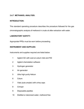 3.4.7 METHANOL ANALYSIS:
INTRODUCTION:
This standard operating procedure describes the procedure followed for the gas
chromatographic analysis of methanol in crude oil after extraction with water.
LABORATORY SAFETY:
Appropriate PPEs must be worn before proceeding.
INSTRUMENT AND SUPPLIES:
Instruments and supplies required are listed below:
1 Agilent GC with cool-on-colum inlet and FID
2 Agilent chemstation software
3 Hydrogen generator
4 Air generator
5 Ultra high purity Helium
6 Colum
7 Vials (auto ampler) with crimp caps
8 Crimper
9 Disposable pipettes
10 Distilled or deionized water, methanol free
 