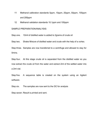11 Methanol calibration standards 5ppm, 10ppm, 20ppm, 50ppm, 100ppm
and 200ppm
12 Methanol validation standards 10.1ppm and 100ppm
SAMPLE PREPARATION/ANALYSIS:
Step one. 10mil of distilled water is added to 2grams of crude oil
Step two. Shake Mixture of distilled water and crude with the help of a vortex.
Step three. Samples are now transferred to a centrifuge and allowed to stay for
5mins.
Step four. At this stage crude oil is separated from the distilled water so you
now extract the crude oil from the water and extract 2ml of the settled water into
a 2ml vial.
Step five. A sequence table is created on the system using an Agilent
software.
Step six. The samples are now sent to the GC for analysis
Step seven. Result is printed and sent.
 