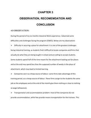 CHAPTER 3
OBSERVATION, RECOMEMDATION AND
CONCLUSION
4.0 OBSERVATION:
During the period of my six months Industrial Work experience, I observed some
difficulties and challenges facing the program (SIWES). Below are my observations
Difficulty in securing a place for attachment: It is one of the greatest challenges
facing Industrial training, as students find it difficult to locate companies and firms that
actually do what they are being taught in school and are willing to accept students.
Some students spend half of the time meant for the attachment looking out for places
and at the end may spend less than the supposed number of weeks in the place of
attachment, which may lead to limited learning.
Companies see it as cheap source of labour: some firms take advantage of this
training period, as a cheap source of labour. These firms assign to the students the same
job as the employees and at the end of the month give them nothing or close to nothing
as wage (allowance).
Transportation and accommodation problem: most of the companies do not
provide accommodation, while few provide means transportation for the trainees. This
 