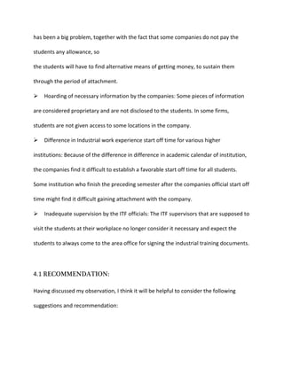 has been a big problem, together with the fact that some companies do not pay the
students any allowance, so
the students will have to find alternative means of getting money, to sustain them
through the period of attachment.
Hoarding of necessary information by the companies: Some pieces of information
are considered proprietary and are not disclosed to the students. In some firms,
students are not given access to some locations in the company.
Difference in Industrial work experience start off time for various higher
institutions: Because of the difference in difference in academic calendar of institution,
the companies find it difficult to establish a favorable start off time for all students.
Some institution who finish the preceding semester after the companies official start off
time might find it difficult gaining attachment with the company.
Inadequate supervision by the ITF officials: The ITF supervisors that are supposed to
visit the students at their workplace no longer consider it necessary and expect the
students to always come to the area office for signing the industrial training documents.
4.1 RECOMMENDATION:
Having discussed my observation, I think it will be helpful to consider the following
suggestions and recommendation:
 