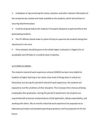 A database or log containing the names, locations and other relevant information of
the companies be created and made available to the students; which will aid them in
securing attachment place.
It will be of great help to the students if transport allowance is paid monthly to the
participating students.
The ITF officials should make it a point of duty to supervise the students doing their
attachment in the zone.
Time schedule should be given to the whole higher institutions in Nigeria for an
acceptable start off date or it could be done in batches.
4.2 CONCLUSION:
The students industrial work experience scheme (SIWES) has been very helpful to
students of higher learning in our nation since most of things done in school are
theoretical, but during this period of industrial work experience, the students are
exposed to real life conditions of their discipline. This increases their chances of being
employable after graduation. During this period of attachment, the students are
acquainted with processes and procedures of job application, taking responsibility, and
working with others. My six months industrial work experience has exposed me to
laboratory principles and standard operating procedures and has prepared me for the
future.
 