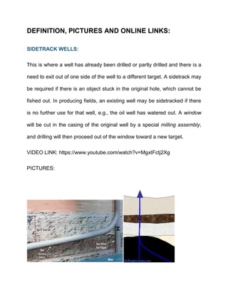 DEFINITION, PICTURES AND ONLINE LINKS:
SIDETRACK WELLS:
This is where a well has already been drilled or partly drilled and there is a
need to exit out of one side of the well to a different target. A sidetrack may
be required if there is an object stuck in the original hole, which cannot be
fished out. In producing fields, an existing well may be sidetracked if there
is no further use for that well, e.g., the oil well has watered out. A window
will be cut in the casing of the original well by a special milling assembly,
and drilling will then proceed out of the window toward a new target.
VIDEO LINK: https://www.youtube.com/watch?v=MgxtFctj2Xg
PICTURES:
 