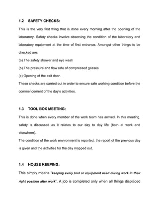 1.2 SAFETY CHECKS:
This is the very first thing that is done every morning after the opening of the
laboratory. Safety checks involve observing the condition of the laboratory and
laboratory equipment at the time of first entrance. Amongst other things to be
checked are:
(a) The safety shower and eye wash
(b) The pressure and flow rate of compressed gasses
(c) Opening of the exit door.
These checks are carried out in order to ensure safe working condition before the
commencement of the day’s activities.
1.3 TOOL BOX MEETING:
This is done when every member of the work team has arrived. In this meeting,
safety is discussed as it relates to our day to day life (both at work and
elsewhere).
The condition of the work environment is reported, the report of the previous day
is given and the activities for the day mapped out.
1.4 HOUSE KEEPING:
This simply means “keeping every tool or equipment used during work in their
right position after work”. A job is completed only when all things displaced
 