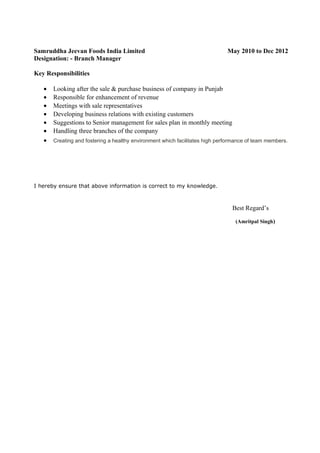 Samruddha Jeevan Foods India Limited May 2010 to Dec 2012
Designation: - Branch Manager
Key Responsibilities
• Looking after the sale & purchase business of company in Punjab
• Responsible for enhancement of revenue
• Meetings with sale representatives
• Developing business relations with existing customers
• Suggestions to Senior management for sales plan in monthly meeting
• Handling three branches of the company
• Creating and fostering a healthy environment which facilitates high performance of team members.
I hereby ensure that above information is correct to my knowledge.
Best Regard’s
(Amritpal Singh)
 