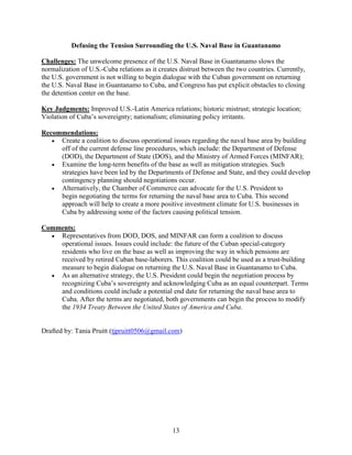 13
Defusing the Tension Surrounding the U.S. Naval Base in Guantanamo
Challenges: The unwelcome presence of the U.S. Naval Base in Guantanamo slows the
normalization of U.S.-Cuba relations as it creates distrust between the two countries. Currently,
the U.S. government is not willing to begin dialogue with the Cuban government on returning
the U.S. Naval Base in Guantanamo to Cuba, and Congress has put explicit obstacles to closing
the detention center on the base.
Key Judgments: Improved U.S.-Latin America relations; historic mistrust; strategic location;
Violation of Cuba’s sovereignty; nationalism; eliminating policy irritants.
Recommendations:
 Create a coalition to discuss operational issues regarding the naval base area by building
off of the current defense line procedures, which include: the Department of Defense
(DOD), the Department of State (DOS), and the Ministry of Armed Forces (MINFAR);
 Examine the long-term benefits of the base as well as mitigation strategies. Such
strategies have been led by the Departments of Defense and State, and they could develop
contingency planning should negotiations occur.
 Alternatively, the Chamber of Commerce can advocate for the U.S. President to
begin negotiating the terms for returning the naval base area to Cuba. This second
approach will help to create a more positive investment climate for U.S. businesses in
Cuba by addressing some of the factors causing political tension.
Comments:
 Representatives from DOD, DOS, and MINFAR can form a coalition to discuss
operational issues. Issues could include: the future of the Cuban special-category
residents who live on the base as well as improving the way in which pensions are
received by retired Cuban base-laborers. This coalition could be used as a trust-building
measure to begin dialogue on returning the U.S. Naval Base in Guantanamo to Cuba.
 As an alternative strategy, the U.S. President could begin the negotiation process by
recognizing Cuba’s sovereignty and acknowledging Cuba as an equal counterpart. Terms
and conditions could include a potential end date for returning the naval base area to
Cuba. After the terms are negotiated, both governments can begin the process to modify
the 1934 Treaty Between the United States of America and Cuba.
Drafted by: Tania Pruitt (tjpruitt0506@gmail.com)
 
