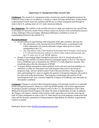 15
Improving U.S. Immigration Policy toward Cuba
Challenges: The current U.S. immigration policy incentivizes unsafe immigration practices for
Cubans to come to the U.S. In addition, it results in a drain of Cuban skilled labor. Undue burden
is placed upon Central American countries and Mexico as Cuban immigrants pass through en
route to the U.S., putting strain on U.S.-Latin American relations.
Key Judgments: The inability of the socialist structure to adapt and modernize has caused Cuba
to reevaluate its economic model. Policy irritants remain an obstacle in the normalization process
as they challenge Cuban sovereignty. Ideological differences contribute to a lack of
understanding between Cuba and the U.S.
Recommendations:
 To put Cubans on equal footing with immigrants from other countries, advocate for:
 The elimination of the wet-foot-dry-foot (WFDF) policy, as permitted in the
Cuban Adjustment Act, and the automatic refugee status given to Cubans
immigrating to the U.S.
 The elimination of the Cuban Medical Professional Parole Program, which grants
U.S. officials discretionary authority to allow Cuban medical professionals into
the U.S. (once on U.S. soil, WFDF applies).
 Instead of encouraging illegal immigration practices, the U.S. should advocate for a
doubling of the number of Cubans allowed to immigrate legally to the U.S. The current
max is 20,000 per year as dictated by the 1994/95 U.S.-Cuba Migration Accords. This
would take place after the elimination of WFDF.
 To bypass federal immigration reform gridlock, work with state and local chambers of
commerce to lobby for state-based visa work programs that assist in the hiring of
temporary high- and low-skilled workers from Cuba and elsewhere. These programs
allow participating U.S. states to regulate the quantity of temporary migrants who want to
live and work within their borders. The programs would bypass the need for H-1B
nonimmigrant work visas, currently capped by Congress at 65,000 per year nationally for
all countries combined.
Comments: Changes to current Cuban immigration policy will eliminate incentives to undertake
unsafe immigration practices. Moreover, removing WFDF benefits will increase opportunities
for people-to-people exchanges for Cubans to travel to the U.S. The elimination of the Cuban
Medical Professional Parole Program will reduce the drain of skilled labor in Cuba. In addition,
the changes will improve relations with countries in the region that are currently receiving the
bulk of Cuban immigrants en route to the U.S. State-based visa work programs would assist both
states and the business community in hiring temporary high-skilled, low-skilled, or agricultural
workers as needed.
Drafted by: Karen Castro (kc0381a@student.american.edu)
 