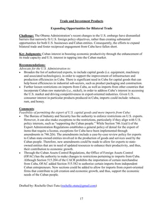 17
Trade and Investment Products
Expanding Opportunities for Bilateral Trade
Challenge: The Obama Administration’s recent changes to the U.S. embargo have dismantled
barriers that narrowly fit U.S. foreign policy objectives, rather than creating substantial
opportunities for both U.S. businesses and Cuban entities. Consequently, the efforts to expand
bilateral trade and foster reciprocal engagement from Cuba have fallen short.
Key Judgments: Cuban interest in boosting economic productivity through the enhancement of
its trade capacity and U.S. interest in tapping into the Cuban market.
Recommendations:
Advocate for the U.S. Administration to:
 Broaden the list of authorized exports, to include capital goods (i.e. equipment, machinery
and associated technologies), in order to support the improvement of infrastructure and
production efficiencies in Cuba. There is significant need in Cuba for capital goods that can
help boost efficiencies in industrial sub-sectors, such as product packaging and construction.
 Further loosen restrictions on imports from Cuba, as well as imports from other countries that
incorporate Cuban raw materials (i.e., nickel), in order to address Cuba’s interest in accessing
the U.S. market and driving competitiveness in export-oriented industries. Given U.S.
consumer interest in particular products produced in Cuba, imports could include: tobacco,
rum, and honey.
Comments:
Feasibility of permitting the export of U.S. capital goods and more imports from Cuba:
 The Bureau of Industry and Security has the authority to enforce restrictions on U.S. exports.
However, it can also make exceptions to the restrictions, particularly if they align with U.S.
policy interests, such as “supporting the Cuban people.” While Section 746.1(a)(1) of the
Export Administration Regulations establishes a general policy of denial for the export of
items that require a license, exceptions for Cuba have been implemented through
amendments in 746.2(b). The amendments include a case-by-case review policy for exports
to Cuban state-owned entities involved in the production of goods and services used by the
Cuban people. Therefore, new amendments could be made to allow for exports to state-
owned entities that are in need of updated resources to enhance their productivity, and thus,
their contribution to economic growth.
 Through the Cuban Assets Control Regulations, the Office of Foreign Assets Control
(OFAC) has the authority to make changes to restrictions pertaining to imports from Cuba.
Although Section 515.204 of the CACR prohibits the importation of certain merchandise
from Cuba, OFAC added Section 515.582 to authorize certain imports from independent
Cuban entrepreneurs. New sections could be added to allow for imports from export-oriented
firms that contribute to job creation and economic growth, and thus, support the economic
needs of the Cuban people.
Drafted by: Rochelle Osei-Tutu (rochelle.otutu@gmail.com)
 