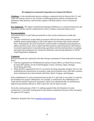 19
Developing Governmental Cooperation on Commercial Matters
Challenge: As the normalization process continues, commercial activity between the U.S. and
Cuba will increase; however, the existence of differing business cultures, mechanisms for
arbitration, labor practices, and monetary regimes will likely lead to a rise in commercial
disputes.
Key Judgments: The impact of underlying ideological differences on commercial practices and
regulations and the need for collaboration in order to enhance reciprocal market access.
Recommendation:
Advocate for the U.S. and Cuban governments to form a joint commission on trade and
investment.
 The joint commission would enable government officials from both countries to meet and
establish mutual understanding on issues that impact cross-border trade and investments
flows. Subsequently, the joint commission would consider coordinating work programs to
address pertinent issues such as improving labor practices; promoting policies that enhance
investment opportunities in manufacturing, agriculture and telecommunications; navigating
and improving mechanisms for commercial arbitration; and ensuring adherence to World
Trade Organization obligations.
Comments:
Both governments have partnered with other foreign counterparts to boost trade and investment
flows:
 Cuba has negotiated over 60 Bilateral Investment Treaties (BITs), of which 40 are in force.
Its major BIT partners are the United Kingdom, France, Germany, Spain, Portugal,
Switzerland, and China.
 While the BITs negotiated by the U.S. are known for being especially stringent, the U.S. has
established joint commissions on economic, trade and investment issues with other countries.
Joint commissions have been formed with China, Brazil, Uruguay, and Paraguay.
If the establishment of a joint commission between the U.S. and Cuba is successful, it would lay
the foundation for greater collaboration. For example, it could lead to the establishment of a
Trade and Investment Framework Agreement, where more substantial talks are held between
high-level government officials in order to pave the way for future accords.
Given the current presence of the U.S. embargo against Cuba, the formation of a joint
commission is a favorable starting point for government cooperation because it does not require
the approval of Congress.
Drafted by: Rochelle Osei-Tutu (rochelle.otutu@gmail.com)
 